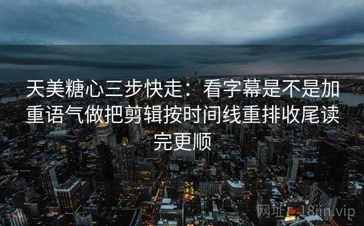 天美糖心三步快走：看字幕是不是加重语气做把剪辑按时间线重排收尾读完更顺
