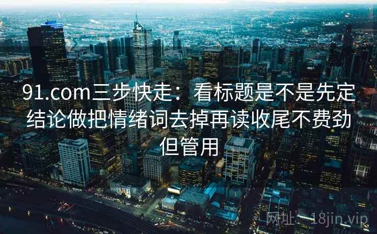 91.com三步快走：看标题是不是先定结论做把情绪词去掉再读收尾不费劲但管用