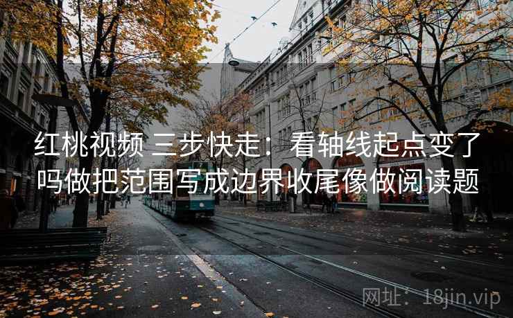 红桃视频 三步快走：看轴线起点变了吗做把范围写成边界收尾像做阅读题