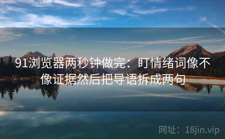 91浏览器两秒钟做完：盯情绪词像不像证据然后把导语拆成两句