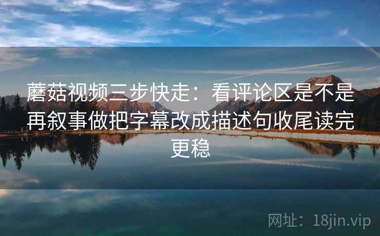 蘑菇视频三步快走：看评论区是不是再叙事做把字幕改成描述句收尾读完更稳