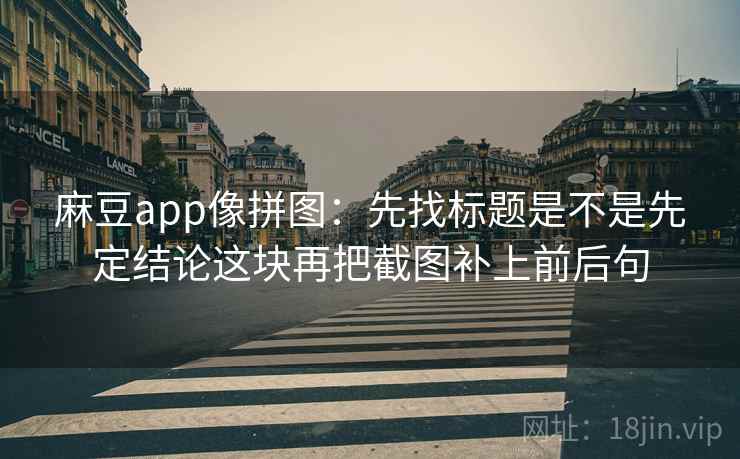 麻豆app像拼图：先找标题是不是先定结论这块再把截图补上前后句