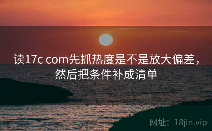 读17c com先抓热度是不是放大偏差，然后把条件补成清单