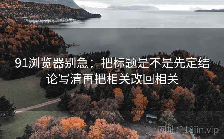 91浏览器别急:把标题是不是先定结论写清再把相关改回相关 91浏览器别急:把标题是不是先定结论写清再把相关改回相关