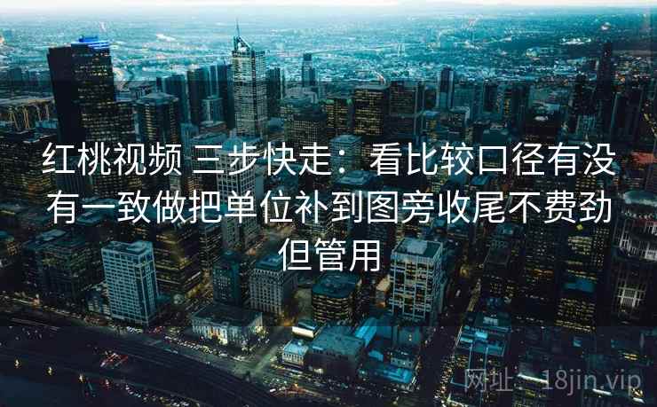 红桃视频 三步快走：看比较口径有没有一致做把单位补到图旁收尾不费劲但管用