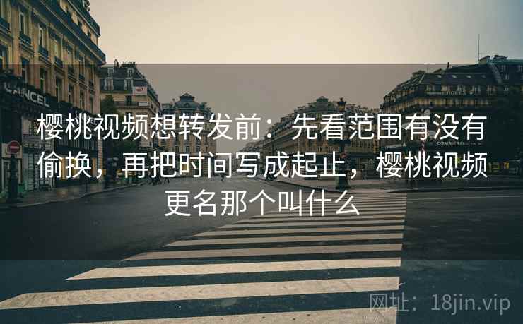 樱桃视频想转发前：先看范围有没有偷换，再把时间写成起止，樱桃视频更名那个叫什么