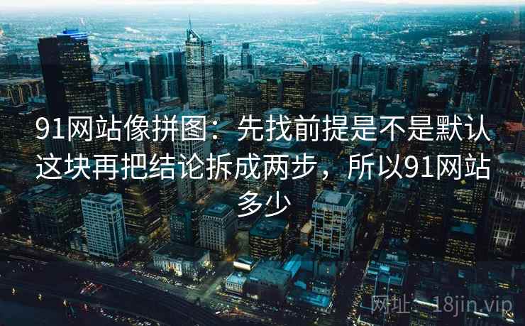 91网站像拼图：先找前提是不是默认这块再把结论拆成两步，所以91网站多少