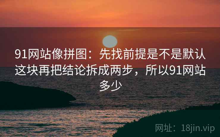 91网站像拼图：先找前提是不是默认这块再把结论拆成两步，所以91网站多少