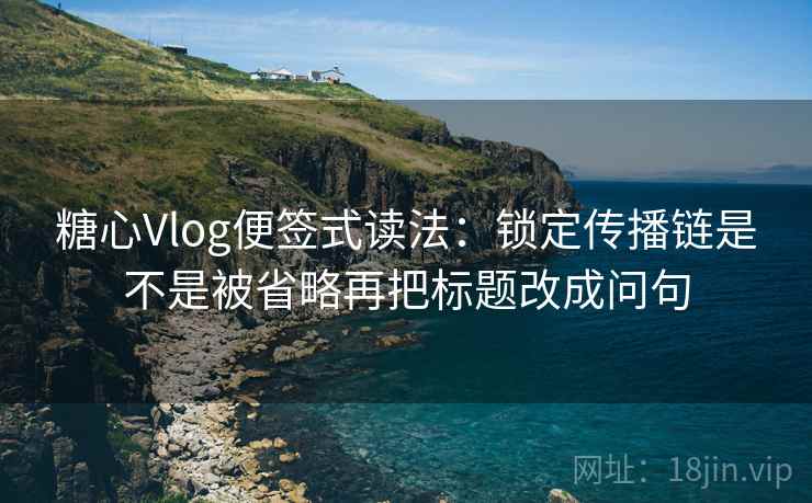 糖心Vlog便签式读法：锁定传播链是不是被省略再把标题改成问句