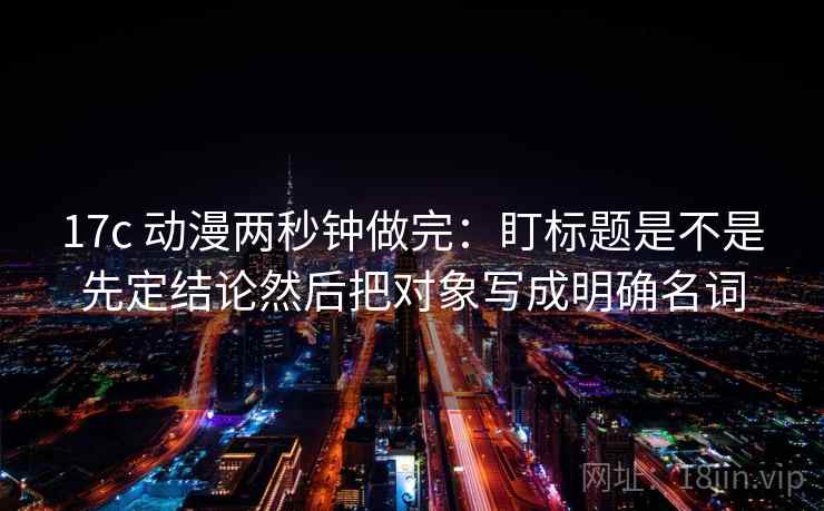 17c 动漫两秒钟做完：盯标题是不是先定结论然后把对象写成明确名词