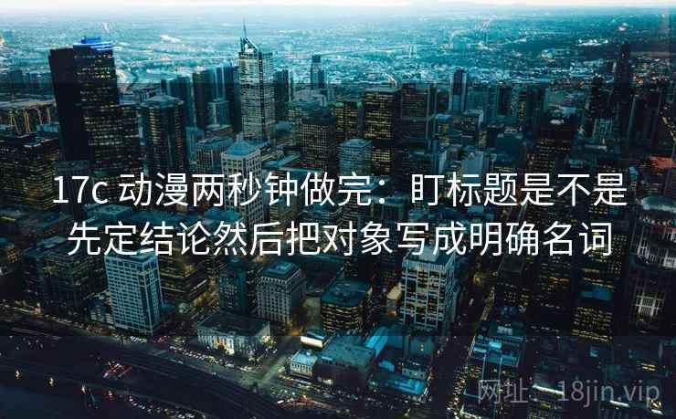 17c 动漫两秒钟做完:盯标题是不是先定结论然后把对象写成明确名词 17c 动漫两秒钟做完:盯标题是不是先定结论然后把对象写成明确名词
