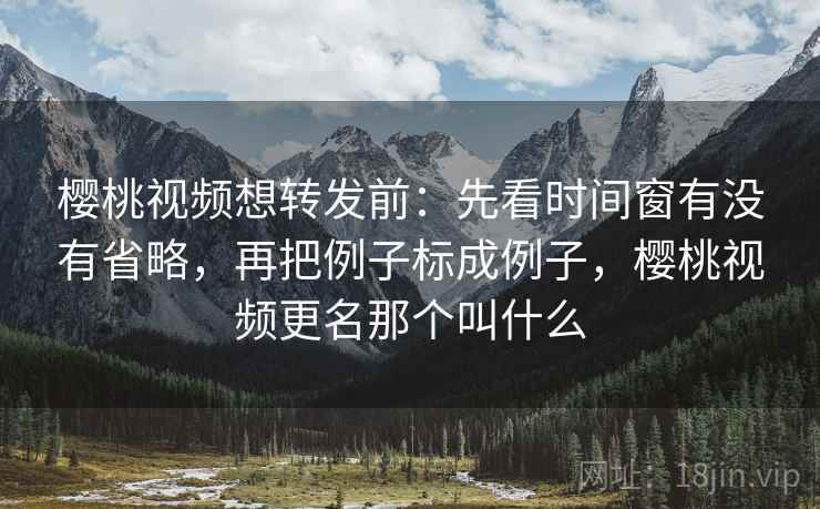 樱桃视频想转发前：先看时间窗有没有省略，再把例子标成例子，樱桃视频更名那个叫什么