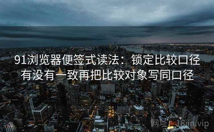91浏览器便签式读法:锁定比较口径有没有一致再把比较对象写同口径 91浏览器便签式读法:锁定比较口径有没有一致再把比较对象写同口径