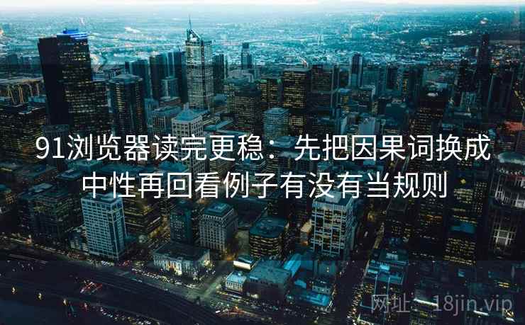 91浏览器读完更稳:先把因果词换成中性再回看例子有没有当规则 91浏览器读完更稳:先把因果词换成中性再回看例子有没有当规则