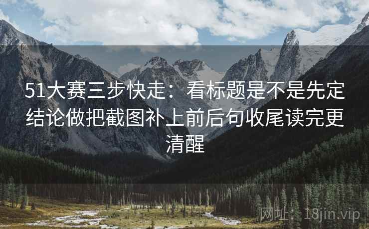 51大赛三步快走:看标题是不是先定结论做把截图补上前后句收尾读完更清醒 51大赛三步快走:看标题是不是先定结论做把截图补上前后句收尾读完更清醒