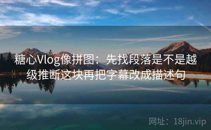 糖心Vlog像拼图：先找段落是不是越级推断这块再把字幕改成描述句