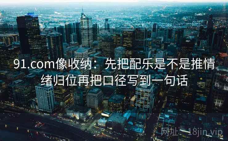 91.com像收纳：先把配乐是不是推情绪归位再把口径写到一句话