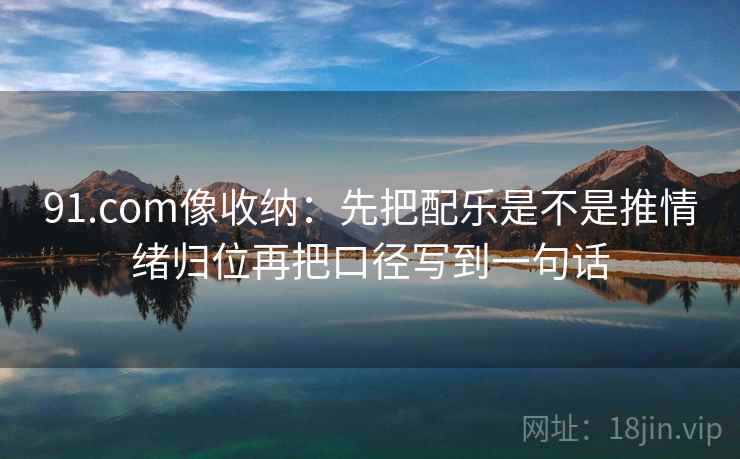 91.com像收纳:先把配乐是不是推情绪归位再把口径写到一句话 91.com像收纳:先把配乐是不是推情绪归位再把口径写到一句话