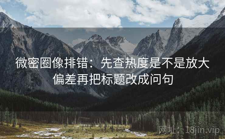 微密圈像排错:先查热度是不是放大偏差再把标题改成问句 微密圈像排错:先查热度是不是放大偏差再把标题改成问句