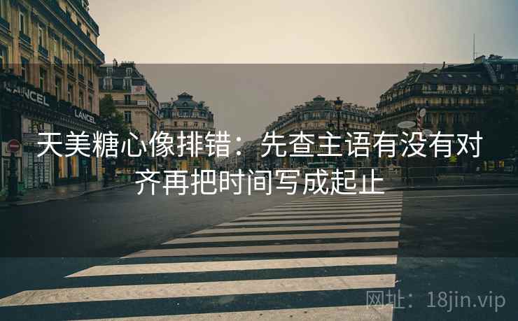 天美糖心像排错：先查主语有没有对齐再把时间写成起止