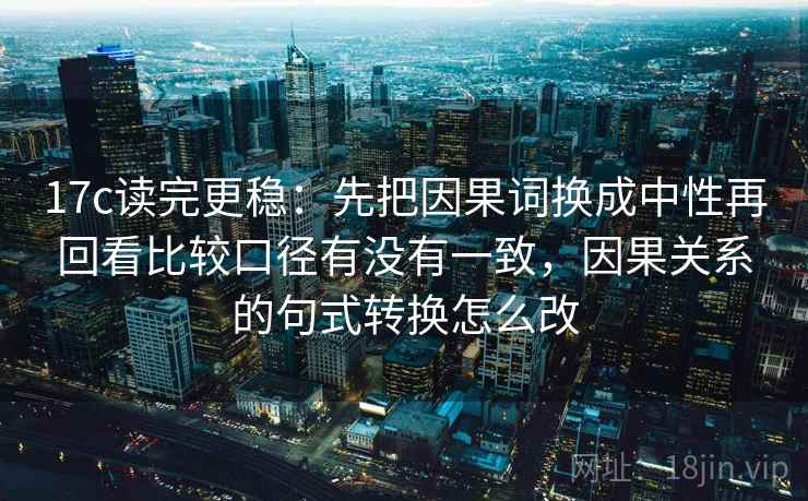 17c读完更稳：先把因果词换成中性再回看比较口径有没有一致，因果关系的句式转换怎么改
