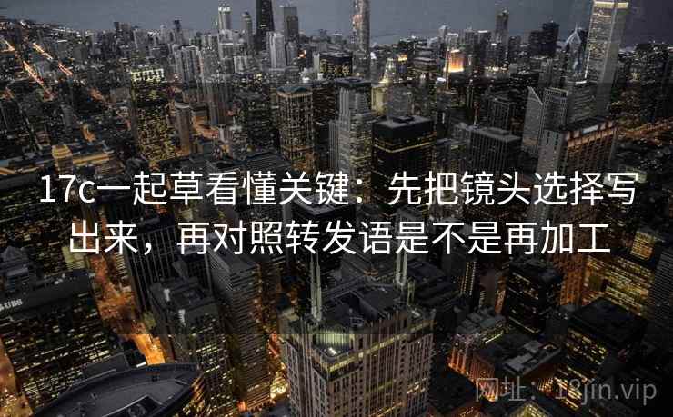 17c一起草看懂关键:先把镜头选择写出来,再对照转发语是不是再加工 17c一起草看懂关键:先把镜头选择写出来,再对照转发语是不是再加工