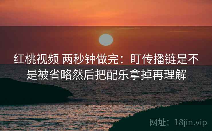 红桃视频 两秒钟做完:盯传播链是不是被省略然后把配乐拿掉再理解 红桃视频 两秒钟做完:盯传播链是不是被省略然后把配乐拿掉再理解